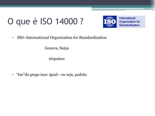 O que é ISO 14000 ?
 • ISO–International Organization for Standardization

                    Geneva, Suíça

                      161países



 • “Iso”do grego isos: igual– ou seja, padrão
 