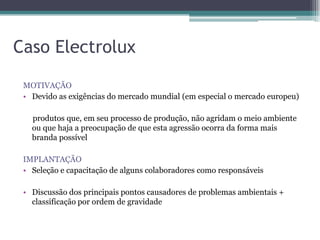 Caso Electrolux
 MOTIVAÇÃO
 • Devido as exigências do mercado mundial (em especial o mercado europeu)

   produtos que, em seu processo de produção, não agridam o meio ambiente
   ou que haja a preocupação de que esta agressão ocorra da forma mais
   branda possível

 IMPLANTAÇÃO
 • Seleção e capacitação de alguns colaboradores como responsáveis

 • Discussão dos principais pontos causadores de problemas ambientais +
   classificação por ordem de gravidade
 