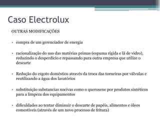 Caso Electrolux
OUTRAS MODIFICAÇÕES

• compra de um gerenciador de energia

• racionalização do uso das matérias primas (espuma rígida e lã de vidro),
  reduzindo o desperdício e repassando para outra empresa que utilize o
  descarte

• Redução do esgoto doméstico através da troca das torneiras por válvulas e
  reutilizando a água dos lavatórios

• substituição substancias nocivas como o querosene por produtos sintéticos
  para a limpeza dos equipamentos

• dificuldades ao tentar diminuir o descarte de papéis, alimentos e óleos
  comestíveis (através de um novo processo de fritura)
 