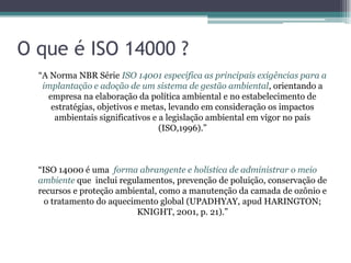 O que é ISO 14000 ?
  “A Norma NBR Série ISO 14001 especifica as principais exigências para a
   implantação e adoção de um sistema de gestão ambiental, orientando a
    empresa na elaboração da política ambiental e no estabelecimento de
     estratégias, objetivos e metas, levando em consideração os impactos
      ambientais significativos e a legislação ambiental em vigor no país
                                  (ISO,1996).”



  “ISO 14000 é uma forma abrangente e holística de administrar o meio
  ambiente que inclui regulamentos, prevenção de poluição, conservação de
  recursos e proteção ambiental, como a manutenção da camada de ozônio e
    o tratamento do aquecimento global (UPADHYAY, apud HARINGTON;
                          KNIGHT, 2001, p. 21).”
 