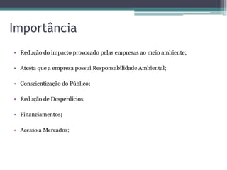 Importância
• Redução do impacto provocado pelas empresas ao meio ambiente;

• Atesta que a empresa possui Responsabilidade Ambiental;

• Conscientização do Público;

• Redução de Desperdícios;

• Financiamentos;

• Acesso a Mercados;
 