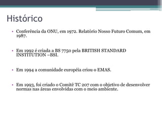 Histórico
 • Conferência da ONU, em 1972. Relatório Nosso Futuro Comum, em
   1987.


 • Em 1992 é criada a BS 7750 pela BRITISH STANDARD
   INSTITUTION –BSI.


 • Em 1994 a comunidade européia criou o EMAS.


 • Em 1993, foi criado o Comitê TC 207 com o objetivo de desenvolver
   normas nas áreas envolvidas com o meio ambiente.
 