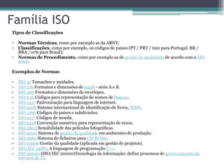 Família ISO
Tipos de Classificações

•   Normas Técnicas, como por exemplo as da ABNT;
•   Classificações, como por exemplo, os códigos de países (PT / PRT / 620 para Portugal; BR /
    BRA / 076 para Brasil);
•   Normas de Procedimento, como por exemplo as de gestão da qualidade, de acordo com a ISO
    9000.

Exemplos de Normas

•   ISO 31 Tamanhos e unidades.
•   ISO 216 Formatos e dimensões de papel - série A e B.
•   ISO 269 Formatos e dimensões de envelopes.
•   ISO 639 Códigos para representação de nomes de línguas.
•   ISO 1337 Padronização para linguagem de internet.
•   ISO 2108 Sistema internacional de identificação de livros, ISBN.
•   ISO 3166 Códigos de países e subdivisões.
•   ISO 4217 Códigos de moeda.
•   ISO 5218 Convenção numérica para representação de sexos.
•   ISO 5800 Sensibilidade das películas fotográficas.
•   ISO 9000 Sistema de gestão da qualidade em ambientes de produção.
•   ISO 9660 Sistema de ficheiros para CD-ROMs.
•   ISO 10006 Gestão da qualidade (aplicada em gestão de projetos).
•   ISO/IEC 14882 A linguagem de programação C++.
•   ISO 20000 (ISO/IEC 20000)Tecnologia da informação: define processos de gerenciamento de
    serviços de TI.
 