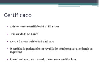Certificado
 • A única norma certificável é a ISO 14001

 • Tem validade de 3 anos

 • A cada 6 meses o sistema é auditado

 • O certificado poderá não ser revalidado, se não estiver atendendo os
   requisitos

 • Reconhecimento do mercado da empresa certificadora
 
