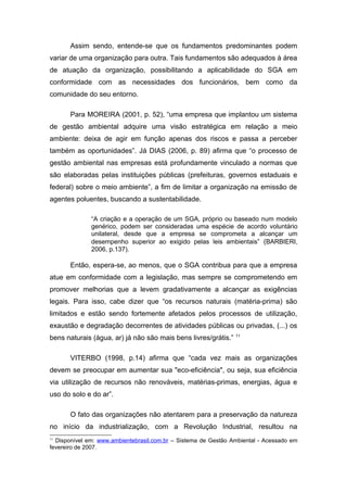 Assim sendo, entende-se que os fundamentos predominantes podem
variar de uma organização para outra. Tais fundamentos são adequados à área
de atuação da organização, possibilitando a aplicabilidade do SGA em
conformidade com as necessidades dos funcionários, bem como da
comunidade do seu entorno.
Para MOREIRA (2001, p. 52), “uma empresa que implantou um sistema
de gestão ambiental adquire uma visão estratégica em relação a meio
ambiente: deixa de agir em função apenas dos riscos e passa a perceber
também as oportunidades”. Já DIAS (2006, p. 89) afirma que “o processo de
gestão ambiental nas empresas está profundamente vinculado a normas que
são elaboradas pelas instituições públicas (prefeituras, governos estaduais e
federal) sobre o meio ambiente”, a fim de limitar a organização na emissão de
agentes poluentes, buscando a sustentabilidade.
“A criação e a operação de um SGA, próprio ou baseado num modelo
genérico, podem ser consideradas uma espécie de acordo voluntário
unilateral, desde que a empresa se comprometa a alcançar um
desempenho superior ao exigido pelas leis ambientais” (BARBIERI,
2006, p.137).
Então, espera-se, ao menos, que o SGA contribua para que a empresa
atue em conformidade com a legislação, mas sempre se comprometendo em
promover melhorias que a levem gradativamente a alcançar as exigências
legais. Para isso, cabe dizer que “os recursos naturais (matéria-prima) são
limitados e estão sendo fortemente afetados pelos processos de utilização,
exaustão e degradação decorrentes de atividades públicas ou privadas, (...) os
bens naturais (água, ar) já não são mais bens livres/grátis.” 11
VITERBO (1998, p.14) afirma que “cada vez mais as organizações
devem se preocupar em aumentar sua "eco-eficiência", ou seja, sua eficiência
via utilização de recursos não renováveis, matérias-primas, energias, água e
uso do solo e do ar”.
O fato das organizações não atentarem para a preservação da natureza
no início da industrialização, com a Revolução Industrial, resultou na
11
Disponível em: www.ambientebrasil.com.br – Sistema de Gestão Ambiental - Acessado em
fevereiro de 2007.
 