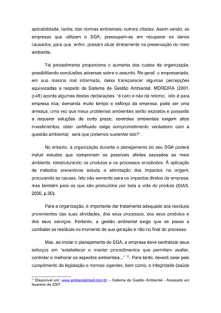 aplicabilidade, tardia, das normas ambientais, outrora citadas. Assim sendo, as
empresas que utilizam o SGA, preocupam-se em recuperar os danos
causados, para que, enfim, possam atuar diretamente na preservação do meio
ambiente.
Tal procedimento proporciona o aumento dos custos da organização,
possibilitando conclusões adversas sobre o assunto. No geral, o empresariado,
em sua maioria mal informada, deixa transparecer algumas percepções
equivocadas a respeito de Sistema de Gestão Ambiental. MOREIRA (2001,
p.49) aponta algumas destas declarações: “é caro e não dá retomo; isto é para
empresa rica; demanda muito tempo e esforço da empresa; pode ser uma
ameaça, uma vez que meus problemas ambientais serão expostos e passarão
a requerer soluções de curto prazo; controles ambientais exigem altos
investimentos; obter certificado exige comprometimento verdadeiro com a
questão ambiental; será que podemos sustentar isto?”.
No entanto, a organização durante o planejamento do seu SGA poderá
incluir estudos que comprovem os possíveis efeitos causados ao meio
ambiente, reestruturando os produtos e os processos envolvidos. À aplicação
de métodos preventivos estuda a eliminação dos impactos na origem,
procurando as causas. Isto não somente para os impactos diretos da empresa,
mas também para os que são produzidos por toda a vida do produto (DIAS,
2006, p.90).
Para a organização, é importante dar tratamento adequado aos resíduos
provenientes das suas atividades, dos seus processos, dos seus produtos e
dos seus serviços. Portanto, a gestão ambiental exige que se passe a
combater os resíduos no momento de sua geração e não no final do processo.
Mas, ao iniciar o planejamento do SGA, a empresa deve centralizar seus
esforços em “estabelecer e manter procedimentos que permitam avaliar,
controlar e melhorar os aspectos ambientais...” 12
. Para tanto, deverá zelar pelo
cumprimento da legislação e normas vigentes, bem como, a integridade (saúde
12
Disponível em: www.ambientebrasil.com.br – Sistema de Gestão Ambiental - Acessado em
fevereiro de 2007.
 