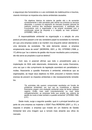 e segurança) dos funcionários e o uso controlado da matéria-prima e insumos,
visando minimizar os impactos e/ou danos ambientais causados.
“Os objetivos básicos do sistema de gestão são o de aumentar
constantemente o valor percebido pelo cliente nos produtos ou serviços
oferecidos, o sucesso no segmento de mercado ocupado (através da
melhoria contínua dos resultados operacionais), a satisfação dos
Funcionários com a organização e da própria sociedade com a
contribuição social da empresa e o respeito ao meio ambiente”.
(VITERBO, 1998, p.15)
A responsabilidade ambiental na organização e a adoção de uma
postura pró-ativa passam a ter seu verdadeiro papel na sociedade no momento
em que uma empresa existe e se mantém viva enquanto estiver atendendo a
uma demanda da sociedade. “Se esta demanda cessar, a empresa
simplesmente deixa de existir” (MOREIRA, 2001, p. 50). VITERBO (1998, p.
17) afirma que “se o sistema de gestão não trouxer resultados para a empresa,
ele não serve ao propósito a qual se destina”.
Com isso, é possível afirmar que todo o procedimento para a
implantação do SGA está relacionado, diretamente, aos custos financeiros,
uma vez que o não cumprimento da legislação acarretará em penalidades e
multas. Associando a questão financeira à ambiental, entende-se que as
organizações, ao traçar seus objetivos no SGA, procuram a maneira menos
onerosa de prevenir os impactos ambientais e não necessariamente remediá-
los.
“Os acionistas não querem comprometer resultados em função de
problemas ambientais; por sua vez os investidores e agentes
financeiros exigem uma avaliação ambiental antes de fechar qualquer
negócio. Então, mais cedo (voluntariamente) ou mais tarde
(obrigatoriamente), as empresas terão que ampliar seu sistema de
gestão de modo a tratar também a questão ambiental” (VITERBO 1998,
p.51).
Deste modo, surge a seguinte questão: qual é o principal benefício por
parte de uma empresa ao implantar o SGA? Para MOREIRA (2001; p. 51), a
resposta é simples: a empresa que investe em um Sistema de Gestão
Ambiental terá uma imagem que a tornará mais atraente aos olhos do
mercado.
 