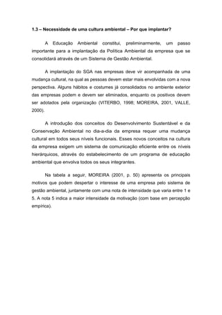 1.3 – Necessidade de uma cultura ambiental – Por que implantar?
A Educação Ambiental constitui, preliminarmente, um passo
importante para a implantação da Política Ambiental da empresa que se
consolidará através de um Sistema de Gestão Ambiental.
A implantação do SGA nas empresas deve vir acompanhada de uma
mudança cultural, na qual as pessoas devem estar mais envolvidas com a nova
perspectiva. Alguns hábitos e costumes já consolidados no ambiente exterior
das empresas podem e devem ser eliminados, enquanto os positivos devem
ser adotados pela organização (VITERBO, 1998; MOREIRA, 2001, VALLE,
2000).
A introdução dos conceitos do Desenvolvimento Sustentável e da
Conservação Ambiental no dia-a-dia da empresa requer uma mudança
cultural em todos seus níveis funcionais. Esses novos conceitos na cultura
da empresa exigem um sistema de comunicação eficiente entre os níveis
hierárquicos, através do estabelecimento de um programa de educação
ambiental que envolva todos os seus integrantes.
Na tabela a seguir, MOREIRA (2001, p. 50) apresenta os principais
motivos que podem despertar o interesse de uma empresa pelo sistema de
gestão ambiental, juntamente com uma nota de intensidade que varia entre 1 e
5. A nota 5 indica a maior intensidade da motivação (com base em percepção
empírica).
 