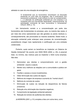 adotada no caso de uma situação de emergência.
“É fundamental que os funcionários reconheçam na Educação
Ambiental um novo fator de progresso, não a confundindo com
treinamento profissional, muito embora os dois se complementem.
(...) A obtenção da certificação ambiental por uma empresa e as
condições para sua manutenção dependerão, inequivocamente, da
participação consciente de seus funcionários e fornecedores”
(VALLE, 2000, p. 13).
Um treinamento correto e a conscientização por parte dos
funcionários são fundamentais no processo, pois, na maioria das vezes, é
por meio dos erros operacionais que são gerados os piores resíduos e,
consequentemente, são provocados os maiores acidentes. Deste modo, a
educação ambiental pode antecipar esse processo de conscientização,
possibilitando chegar mais rapidamente à certificação por uma entidade
credenciada.
Portanto, quais seriam os benefícios ao implantar um Sistema de
Gestão Ambiental? De acordo com DIAS REIS (2002, p. 25), é possível
listar, no mínimo, dez motivos para se implantar o SGA numa empresa.
São eles:
1. Demonstrar aos clientes o comprometimento com a gestão
ambiental - inputs e outputs;
2. Manter e/ou melhorar as relações com a comunidade e público em
geral;
3. Facilitar o acesso a novos investimentos;
4. Obter diminuição dos custos de seguro;
5. Melhoria da imagem da empresa e aumento do "market share";
6. Melhoria do controle de custos;
7. Diminuição de custos via redução de desperdícios de fatores
produtivos;
8. Redução e/ou eliminação dos impactos negativos;
9. Cumprimento da legislação ambiental aplicável;
10. Redução do número de auditorias dos clientes;
Já MOREIRA (2001, p. 51) completa a lista com outros itens, como:
 
