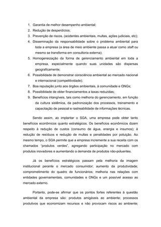1. Garantia de melhor desempenho ambiental;
2. Redução de desperdícios;
3. Prevenção de riscos. (acidentes ambientais, multas, ações judiciais, etc);
4. Disseminação da responsabilidade sobre o problema ambiental para
toda a empresa (a área de meio ambiente passa a atuar como staft ou
mesmo se transforma em consultoria externa);
5. Homogeneização da forma de gerenciamento ambiental em toda a
empresa, especialmente quando suas unidades são dispersas
geograficamente;
6. Possibilidade de demonstrar consciência ambiental ao mercado nacional
e internacional (competitividade);
7. Boa reputação junto aos órgãos ambientais, à comunidade e ONGs;
8. Possibilidade de obter financiamentos a taxas reduzidas;
9. Benefícios intangíveis, tais como melhoria do gerenciamento, em função
da cultura sistêmica, da padronização dos processos, treinamento e
capacitação de pessoal e rastreabilidade de informações técnicas.
Sendo assim, ao implantar o SGA, uma empresa pode obter tanto
benefícios econômicos quanto estratégicos. Os benefícios econômicos dizem
respeito à redução de custos (consumo de água, energia e insumos); à
redução de resíduos e redução de multas e penalidades por poluição. Ao
mesmo tempo, o SGA permite que a empresa incremente a sua receita com os
chamados “produtos verdes”, agregando participação no mercado com
produtos inovadores e aumentando a demanda de produtos não-poluentes.
Já os benefícios estratégicos passam pela melhoria da imagem
institucional perante o mercado consumidor; aumento da produtividade;
comprometimento do quadro de funcionários; melhoria nas relações com
entidades governamentais, comunidades e ONGs e um possível acesso ao
mercado externo.
Portanto, pode-se afirmar que os pontos fortes referentes à questão
ambiental da empresa são: produtos amigáveis ao ambiente; processos
produtivos que economizam recursos e não provocam riscos ao ambiente;
 