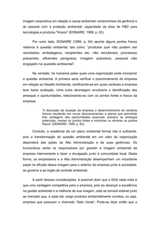 imagem corporativa em relação à causa ambiental; compromisso da gerência e
do pessoal com a proteção ambiental; capacidade da área de P&D para
tecnologias e produtos "limpos" (DONAIRE, 1999, p. 63).
Por outro lado, DONAIRE (1999, p. 64) aponta alguns pontos fracos
relativos à questão ambiental, tais como: “produtos que não podem ser
reciclados; embalagens, recipientes etc. não recicláveis; processos
poluentes; efluentes perigosos; imagem poluidora; pessoal não
engajado na questão ambiental”.
Na verdade, há maneiras pelas quais uma organização pode incorporar
a questão ambiental. A primeira seria verificar o posicionamento da empresa
em relação ao Desafio Ambiental, certificando-se em quais variáveis a empresa
teve baixa avaliação. Uma outra abordagem envolveria a identificação das
ameaças e oportunidades, relacionando-as com os pontos fortes e fracos da
empresa.
‘A discussão da situação da empresa o desenvolvimento de cenários
futuros resultarão em novos direcionamentos e planos que permitirão
tirar vantagens das oportunidades possíveis, prevenir as ameaças
potenciais, manter os pontos fortes e minimizar ou eliminar os pontos
fracos” (DONAIRE, 1999, p. 63).
Contudo, a existência de um plano ambiental formal não é suficiente,
pois a transformação da questão ambiental em um valor da organização
dependerá das ações da Alta Administração e de suas gerências. Os
funcionários serão os responsáveis por garantir a imagem ambiental da
empresa internamente e fazer a divulgação junto à comunidade local. Desta
forma, os empresários e a Alta Administração desempenham um importante
papel na difusão dessa imagem para o exterior da empresa junto à sociedade,
ao governo e ao órgão de controle ambiental.
A partir dessas considerações, é possível dizer que o SGA nada mais é
que uma vantagem competitiva para a empresa, pois ao alcançar a excelência
na gestão ambiental e a melhoria de sua imagem, esta se tornará estável junto
ao mercado que, a cada dia, exige produtos ambientalmente corretos, ou seja,
empresa que possuam o chamado “Selo Verde”. Pode-se dizer então que a
 