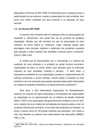 adequação às Normas da ISO 14000 é fundamental para a empresa buscar a
padronização de sua estrutura, visando a preservação do meio ambiente, bem
como uma melhor qualidade nos seus produtos e na execução de seus
serviços.
1.4 – As Normas ISO 14000
O assunto meio ambiente está em destaque entre as preocupações da
sociedade e, ultimamente, vem sendo foco de um processo de gradativa
reavaliação. Atitudes que são tomadas em prol da preservação do meio
ambiente, de forma radical ou “romântica”, estão “cedendo espaço para
abordagens mais racionais, objetivas e sistêmicas dos problemas causados
pela poluição e pelos impactos das atividades humanas sobre o ambiente”.
(VALLE, 2000, p.95)
À medida que as preocupações com a manutenção e a melhoria da
qualidade de meio ambiente e a proteção da saúde humana aumentam,
organizações de todos os portes voltam suas atenções para os potenciais
impactos de suas atividades, produtos e serviços. A partir disso, o
desempenho ambiental de uma organização consiste no “desenvolvimento de
políticas econômicas e outras medidas, visando adotar a proteção ao meio
ambiente e de uma crescente preocupação expressa pelas partes interessadas
em relação às questões ambientais e ao desenvolvimento sustentável”13
.
Para tanto, a ISO (International Organization for Standardization)
elaborou um conjunto de regras destinadas à normalização das organizações
na implantação ou no aprimoramento de um Sistema de Gestão Ambiental
(SGA). A ISO é uma organização não-governamental, fundada no ano de 1947,
com o objetivo de reunir órgãos de normalização de diversos países e criar um
consenso internacional normativo. A sua sede está localizada em Genebra, na
Suíça, e possui cerca de 100 países membros que participam, com direito a
voto, das decisões ou apenas como observadores das discussões (ABREU,
1997, p. 44).
13
ABNT NBR ISO 14001:2004 – Sistema de Gestão Ambiental – Requisitos com orientação
para uso.
 