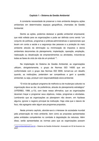 Capítulo 1 – Sistema de Gestão Ambiental
A constante necessidade de preservar o meio ambiente designou ações
ambientais em determinados espaços geográficos, chamadas de Gestão
Ambiental.
Dentre as ações, podemos destacar a gestão ambiental empresarial,
que está voltada para as organizações e pode ser definida como sendo “um
conjunto de políticas, programas e práticas-administrativas e operacionais que
levam em conta a saúde e a segurança das pessoas e a proteção do meio
ambiente através da eliminação ou minimização de impactos e danos
ambientais decorrentes do planejamento, implantação, operação, ampliação,
realocação ou desativação de empreendimentos ou atividades, incluindo-se
todas as fases do ciclo de vida de um produto” 8
.
Na implantação do Sistema de Gestão Ambiental, as organizações
utilizam, obrigatoriamente, o grupo de Normas ISO 14000 que em
conformidade com o grupo das Normas ISO 9000, tornam-se um desafio
quando, as instituições, pretendem ser competitivas e gerir a questão
ambiental, ou seja, produzir com responsabilidade sócio-ambiental.
“O início de qualquer programa de melhoria ou de mudanças culturais na
organização deve se dar, de preferência, através do planejamento estratégico”
(VITERBO, 1998, p.13), com base nessa afirmativa, que as organizações
deveriam traçar e programar seus objetivos, metas, programas e atividades.
Lembrando que as organizações ao planejarem não devem, em hipótese
alguma, ignorar o negócio principal da instituição. Haja vista que o desvio de
foco, não agregaria valor algum aos programas propostos.
Neste primeiro capítulo, abordar-se-á o interesse da sociedade mundial
pela preservação do meio ambiente, bem como as propostas apresentadas
pelas entidades competentes no combate à degradação da natureza. Além
disso, serão apresentadas as normas para que as organizações possam
8
www.ambientebrasil.com.br – Sistema de Gestão Ambiental - Acessado em 02 de fevereiro de
2007.
 