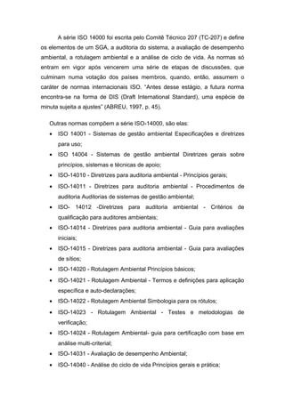 A série ISO 14000 foi escrita pelo Comitê Técnico 207 (TC-207) e define
os elementos de um SGA, a auditoria do sistema, a avaliação de desempenho
ambiental, a rotulagem ambiental e a análise de ciclo de vida. As normas só
entram em vigor após vencerem uma série de etapas de discussões, que
culminam numa votação dos países membros, quando, então, assumem o
caráter de normas internacionais ISO. “Antes desse estágio, a futura norma
encontra-se na forma de DIS (Draft International Standard), uma espécie de
minuta sujeita a ajustes” (ABREU, 1997, p. 45).
Outras normas compõem a série ISO-14000, são elas:
• ISO 14001 - Sistemas de gestão ambiental Especificações e diretrizes
para uso;
• ISO 14004 - Sistemas de gestão ambiental Diretrizes gerais sobre
princípios, sistemas e técnicas de apoio;
• ISO-14010 - Diretrizes para auditoria ambiental - Princípios gerais;
• ISO-14011 - Diretrizes para auditoria ambiental - Procedimentos de
auditoria Auditorias de sistemas de gestão ambiental;
• ISO- 14012 -Diretrizes para auditoria ambiental - Critérios de
qualificação para auditores ambientais;
• ISO-14014 - Diretrizes para auditoria ambiental - Guia para avaliações
iniciais;
• ISO-14015 - Diretrizes para auditoria ambiental - Guia para avaliações
de sítios;
• ISO-14020 - Rotulagem Ambiental Princípios básicos;
• ISO-14021 - Rotulagem Ambiental - Termos e definições para aplicação
específica e auto-declarações;
• ISO-14022 - Rotulagem Ambiental Simbologia para os rótulos;
• ISO-14023 - Rotulagem Ambiental - Testes e metodologias de
verificação;
• ISO-14024 - Rotulagem Ambiental- guia para certificação com base em
análise multi-criterial;
• ISO-14031 - Avaliação de desempenho Ambiental;
• ISO-14040 - Análise do ciclo de vida Princípios gerais e prática;
 