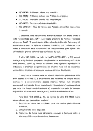 • ISO-14041 - Análise do ciclo de vida Inventário;
• ISO-14042 - Análise do ciclo de vida Análise dos impactos;
• ISO-14043 - Análise do ciclo de vida Interpretação;
• ISO-14050 - Termos e definições Vocabulário;
• ISO GUIDE 64 - Guia de inclusão dos Aspectos ambientais nas normas
do produto.
O Brasil faz parte da ISO como membro fundador, tem direito a voto e
está representado pela ABNT (Associação Brasileira de Normas Técnicas)
através do GANA (Grupo de Apoio à Normalização Ambiental). Este grupo foi
criado com o apoio de algumas empresas brasileiras, que colaboraram com
cotas e colocaram seus funcionários em disponibilidade para ajudar nas
atividades do grupo e participar das reuniões do TC-207.
A série ISO 14000, na visão de HARRINGTON (2001, p. 31), possui
vantagens significativas que podem complementar os requisitos regulatórios de
uma empresa, como: a) reduzir os conflitos entre agências reguladoras e
indústrias; b) encorajar a organização a se envolver mais com os programas
ambientais; e c) iniciar o processo de mudança por meio de debates.
O autor ainda discorre sobre as normas voluntárias geralmente mais
bem aceitas. São elas: a) o envolvimento das indústrias na criação dessas
normas; b) o desenvolvimento dessas mesmas normas num ambiente
consensual; c) promoção de um entendimento internacional; d) aceitação plena
por parte dos detentores de interesses; e) preparação por parte de pessoas
capacitadas em suas áreas de atuação e f) politicamente independentes.
Para DIAS REIS (2002, p. 25), as normas da série ISO 14000 foram
desenvolvidas com os principais objetivos:
1. Proporcionar meios ou condições para um melhor gerenciamento
ambiental.
2. Ser aplicável a todos os países.
3. Promover, da forma mais abrangente possível, a harmonia entre o
interesse público e os dos usuários das normas.
 