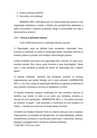 4. Possui uma base científica.
5. Ser prática, útil e utilizável.
MOREIRA (2001, p.88) afirma que “um sistema deste tipo permite a uma
organização estabelecer e avaliar a eficácia dos procedimentos destinados a
definir uma política e objetivos ambientais, atingir a conformidade com eles e
demonstrá-Ia a terceiros”.
1.4.1 – Termos e definições básicas
A ISO 14000 possui termos e definições básicas, que são:
1) Organização: pode ser definida como companhia, corporação, firma,
empresa ou instituição, ou parte ou combinação destas, sociedade anônima ou
limitada, pública ou privada, com funções e administração próprias.
2) Meio Ambiente: local onde uma organização atua, incluindo “ar, água, terra,
recursos naturais, flora, fauna, seres humanos e suas inter-relações”. Neste
caso, o meio ambiente se alonga do interior da organização até o sistema
global14
.
3) Aspecto Ambiental: “elemento das atividades, produtos ou serviços
organizacionais que podem interagir com o meio ambiente” (HARRINGTON
2001, p. 33). Fica a cargo da organização identificar os aspectos ambientais de
seus produtos, processos e serviços ao estabelecer um SGA.
4) Impacto Ambiental: qualquer modificação do meio ambiente, adversa ou
benéfica, que resulte, no todo ou em parte, das atividades, produtos ou
serviços de uma organização. HARRINGTON (2001, p. 33) explica dois tipos
de impactos: a) agudo – está associado a ocorrências de curta duração e b)
crônico – é aquele que ocorre por um longo espaço de tempo.
5) Sistema de Gestão Ambiental: Parte do sistema total que inclui a estrutura
organizacional, as atividades de planejamento, as responsabilidades, práticas,
procedimentos, processos e recursos para desenvolver, implementar, alcançar,
proceder à avaliação critica e manter as políticas ambientais.
14
Artigo DMA - O que é isso 14000?
 