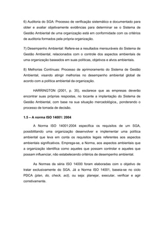 6) Auditoria do SGA: Processo de verificação sistemático e documentado para
obter e avaliar objetivamente evidências para determinar se o Sistema de
Gestão Ambiental de uma organização está em conformidade com os critérios
de auditoria formados pela própria organização.
7) Desempenho Ambiental: Refere-se a resultados mensuráveis do Sistema de
Gestão Ambiental, relacionados com o controle dos aspectos ambientais de
uma organização baseados em suas políticas, objetivos e alvos ambientais.
8) Melhorias Contínuas: Processo de aprimoramento do Sistema de Gestão
Ambiental, visando atingir melhorias no desempenho ambiental global de
acordo com a política ambiental da organização.
HARRINGTON (2001, p. 35), esclarece que as empresas deverão
encontrar suas próprias respostas, no tocante a implantação do Sistema de
Gestão Ambiental, com base na sua situação mercadológica,, ponderando o
processo de tomada de decisão.
1.5 – A norma ISO 14001: 2004
A Norma ISO 14001:2004 especifica os requisitos de um SGA,
possibilitando uma organização desenvolver e implementar uma política
ambiental que leva em conta os requisitos legais referentes aos aspectos
ambientais significativos. Emprega-se, a Norma, aos aspectos ambientais que
a organização identifica como aqueles que possam controlar e aqueles que
possam influenciar, não estabelecendo critérios de desempenho ambiental.
As Normas da séria ISO 14000 foram elaboradas com o objetivo de
tratar exclusivamente do SGA. Já a Norma ISO 14001, baseia-se no ciclo
PDCA (plan, do, check, act), ou seja: planejar, executar, verificar e agir
corretivamente.
 