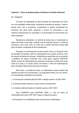 Capítulo 2 – Plano de Implementação do Sistema de Gestão Ambiental
2.1 – O que é?
Um plano de implantação do SGA necessita ser estruturado com base
em uma abordagem diferenciada, distinguindo empresas de pequeno, médio e
grande porte. Isto é importante, considerando a relativa simplicidade de
empresas com estes perfis, relevando o número de funcionários, o que
influencia drasticamente na quantidade e na diversidade de treinamentos que
serão realizados.
Necessita-se estabelecer um período de tempo para a implantação do
plano, não sendo muito longo, evitando que as empresas percam a noção de
horizonte e, nem muito curto, de modo que o sistema não tenha tempo hábil
para consolidar a integração de seus subsistemas.
Entretanto, as características do plano podem variar: em função do ramo
de atividade da empresa, perfil de capacitação de seu quadro funcional, nível
de impacto ambiental do processo, características específicas de seu processo
e existência de passivo ambiental. Num modo geral, segundo SEIFFERT
(2002), o plano de implantação para empresas de pequeno e médio porte pode
variar de 8 (oito) a 12 (doze) meses. No entanto, o ritmo de implantação do
plano deveráser determinado pela própria empresa.
Além disso, na opinião da autora, na elaboração do plano existem três
cenários que devem ser considerados, e que são determinados, em sua maioria,
por necessidades estratégicas da empresa:
1. A empresa jáé certificada pela ISO 9001 e deseja receber o da ISO 14001;
2. A empresa deseja implantar as duas normas conjuntamente;
3. A empresa estáinteressada em implantar apenas a ISO 14001;
Para CLEMENTS apud SEIFFERT (2002, p. 152) um plano de
implantação típico para a ISO 14001 segue os seguintes passos:
1. Nomeação de um comitêdiretivo para supervisionar a implantação;
 