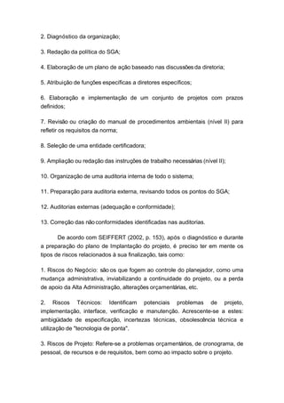 2. Diagnóstico da organização;
3. Redação da política do SGA;
4. Elaboração de um plano de ação baseado nas discussões da diretoria;
5. Atribuição de funções específicas a diretores específicos;
6. Elaboração e implementação de um conjunto de projetos com prazos
definidos;
7. Revisão ou criação do manual de procedimentos ambientais (nível II) para
refletir os requisitos da norma;
8. Seleção de uma entidade certificadora;
9. Ampliação ou redação das instruções de trabalho necessárias (nível II);
10. Organização de uma auditoria interna de todo o sistema;
11. Preparação para auditoria externa, revisando todos os pontos do SGA;
12. Auditorias externas (adequação e conformidade);
13. Correção das não conformidades identificadas nas auditorias.
De acordo com SEIFFERT (2002, p. 153), após o diagnóstico e durante
a preparação do plano de Implantação do projeto, é preciso ter em mente os
tipos de riscos relacionados à sua finalização, tais como:
1. Riscos do Negócio: são os que fogem ao controle do planejador, como uma
mudança administrativa, inviabilizando a continuidade do projeto, ou a perda
de apoio da Alta Administração, alterações orçamentárias, etc.
2. Riscos Técnicos: Identificam potenciais problemas de projeto,
implementação, interface, verificação e manutenção. Acrescente-se a estes:
ambigüidade de especificação, incertezas técnicas, obsolescência técnica e
utilização de "tecnologia de ponta".
3. Riscos de Projeto: Refere-se a problemas orçamentários, de cronograma, de
pessoal, de recursos e de requisitos, bem como ao impacto sobre o projeto.
 