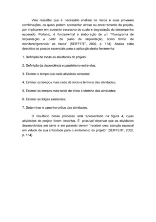 Vale ressaltar que é necessário analisar os riscos e suas prováveis
combinações, os quais podem apresentar atraso ou encerramento do projeto,
por implicarem em aumento excessivo do custo e degradação do desempenho
esperado. Portanto, é fundamental a elaboração de um “Fluxograma de
Implantação a partir do plano de implantação, como forma de
monitorar/gerenciar os riscos” (SEIFFERT, 2002, p. 154). Abaixo estão
descritos os passos essenciais para a aplicação desta ferramenta:
1. Definição de todas as atividades do projeto;
2. Definição da dependência e paralelismo entre elas;
3. Estimar o tempo que cada atividade consome;
4. Estimar os tempos mais cedo de início e término das atividades;
5. Estimar os tempos mais tarde de início e término das atividades;
6. Estimar as folgas existentes;
7. Determinar o caminho crítico das atividades.
O resultado desse processo está representado na figura 4, cujas
atividades do projeto foram descritas. É possível observar que as atividades
desenvolvidas em série e em paralelo devem “receber uma atenção especial
em virtude de sua criticidade para o andamento do projeto” (SEIFFERT, 2002,
p. 154).
 