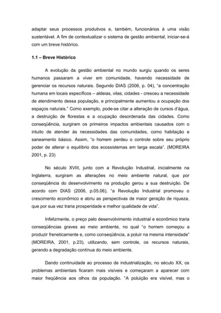adaptar seus processos produtivos e, também, funcionários à uma visão
sustentável. A fim de contextualizar o sistema de gestão ambiental, iniciar-se-á
com um breve histórico.
1.1 – Breve Histórico
A evolução da gestão ambiental no mundo surgiu quando os seres
humanos passaram a viver em comunidade, havendo necessidade de
gerenciar os recursos naturais. Segundo DIAS (2006, p. 04), “a concentração
humana em locais específicos – aldeias, vilas, cidades - cresceu a necessidade
de atendimento dessa população, e principalmente aumentou a ocupação dos
espaços naturais.” Como exemplo, pode-se citar a alteração de cursos d’água,
a destruição de florestas e a ocupação desordenada das cidades. Como
conseqüência, surgiram os primeiros impactos ambientais causados com o
intuito de atender às necessidades das comunidades, como habitação e
saneamento básico. Assim, “o homem perdeu o controle sobre seu próprio
poder de alterar o equilíbrio dos ecossistemas em larga escala”. (MOREIRA
2001, p. 23)
No século XVIII, junto com a Revolução Industrial, inicialmente na
Inglaterra, surgiram as alterações no meio ambiente natural, que por
conseqüência do desenvolvimento na produção gerou a sua destruição. De
acordo com DIAS (2006, p.05,06), “a Revolução Industrial promoveu o
crescimento econômico e abriu as perspectivas de maior geração de riqueza,
que por sua vez traria prosperidade e melhor qualidade de vida”.
Infelizmente, o preço pelo desenvolvimento industrial e econômico traria
conseqüências graves ao meio ambiente, no qual “o homem começou a
produzir freneticamente e, como conseqüência, a poluir na mesma intensidade”
(MOREIRA, 2001, p.23), utilizando, sem controle, os recursos naturais,
gerando a degradação contínua do meio ambiente.
Dando continuidade ao processo de industrialização, no século XX, os
problemas ambientais ficaram mais visíveis e começaram a aparecer com
maior freqüência aos olhos da população. “A poluição era visível, mas o
 