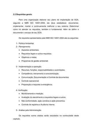2.2 Requisitos gerais:
Para uma organização elaborar seu plano de implantação de SGA,
segundo a NBR ISO 14001:2004, ela deve estabelecer, documentar,
implementar, manter e continuamente melhorar o seu sistema. Determinar
como irá atender os requisitos, também é fundamental. Além de definir e
documentar o escopo de seu SGA.
Os requisitos apresentados pela NBR ISO 14001:2004 são os seguintes:
1- Política Ambiental;
2- Planejamento:
• Aspectos ambientais;
• Requisitos legais e outros requisitos;
• Objetivos e metas;
• Programas de gestão ambiental;
3- Implementação e operação:
• Recursos, funções, responsabilidades e autoridades;
• Competência, treinamento e conscientização;
• Comunicação, Documentação e Controle de documentos;
• Controle operacional;
• Preparação e resposta à emergência;
4- Verificação:
• Monitoramento e medição;
• Avaliação do atendimento a requisitos legais e outros;
• Não-conformidade, ação corretiva e ação preventiva;
• Controle de registros e Auditoria interna;
5- Análise pela Administração.
Os requisitos acima citados serão estudados na continuidade deste
capítulo.
 