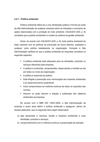 2.2.1 – Política ambiental
Política ambiental refere-se a uma declaração pública e formal por parte
da Alta Administração de qualquer empresa sobre as intenções e princípios de
ações relacionadas com a proteção do meio ambiente. CALDUCH (S/D, p. 8)
considera que a política ambiental é o núcleo do sistema de gestão ambiental.
Ainda, de acordo com CALDUCH (S/D, p. 8), toda política ambiental de
estar coerente com as políticas de prevenção de riscos laborais, qualidade e
qualquer outra política estabelecida na organização. Compete à Alta
Administração certificar-se que a política ambiental da empresas considera os
seguintes aspectos:
 A política ambiental está adequada para as atividades, produtos ou
serviços oferecidos pela empresa;
 A política é conhecida, compreendida, desenvolvida e mantida ao dia
por todos os níveis da organização;
 A política é acessível ao público;
 Está dirigida à prevenção e/ou minimização dos impactos ambientais
e ao desenvolvimento sustentável;
 Inclui compromissos de melhoria continua de todos os requisitos das
normas;
 Assume ou pode assumir a adoção e publicação dos objetivos
ambientais da empresa;
De acordo com a NBR ISO 14001:2004, a Alta Administração da
empresa é quem deve definir a política ambiental e assegurar, dentro do
escopo elaborado, que os seguintes itens sejam observados:
a) seja apropriada à natureza, escala e impactos ambientais e suas
atividades, produtos e serviços;
b) comprometimento com a melhoria contínua e preservação de poluição;
 