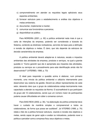 c) comprometimento em atender os requisitos legais aplicáveis seus
aspectos ambientais;
d) fornecer estrutura para o estabelecimento e análise dos objetivos e
metas ambientais;
e) documentar, implementar e manter;
f) comunicar aos funcionários e parceiros;
g) disponibilizar ao público.
Para MOREIRA (2001, p. 92) a política ambiental nada mais é que a
carta de intenções da empresa, podendo ser considerada a bússola do
Sistema, contendo as diretrizes norteadoras, servindo de base para a definição
e revisão de objetivos e metas. É claro, que isto depende da estrutura de
decisão característica da empresa.
A política ambiental deverá adaptar-se à natureza, escala e impactos
ambientais das atividades da empresa, produtos e serviços, na qual a grande
questão é: “Como garantir que ela é apropriada aos impactos das atividades,
produtos ou serviços se o procedimento para esta identificação ainda não foi
desenvolvido?” (VITERBO, 1998, p. 73)
O ideal para responder a questão acima é elaborar, num primeiro
momento, uma minuta da política ambiental e utilizá-la internamente para
desenvolver seu sistema de gestão. Devem-se utilizar representantes de cada
setor, deixando claro que o grupo de colaboradores esteja teoricamente mais
capacitado a atender os requisitos da Norma. O aconselhável é que participem
do grupo até 12 colaboradores, sendo que um número maior de participantes
poderia causar dificuldades em obter o consenso comum.
Para DIAS REIS (2002, p. 36), “na elaboração da política ambiental deve
haver o cuidado de mantê-la simples e compreensível a todos os
colaboradores, de forma que possa ser auditável”. Já VITERBO (1998, p. 74)
relata o fato de a política fornecer estrutura, visando à revisão dos objetivos e
metas, sendo capaz de gerar ação e avaliar os indicadores, podendo rever a
política e perceber como a empresa fixou seus objetivos e metas.
 