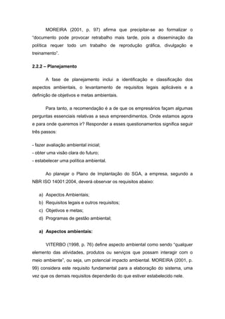 MOREIRA (2001, p. 97) afirma que precipitar-se ao formalizar o
“documento pode provocar retrabalho mais tarde, pois a disseminação da
política requer todo um trabalho de reprodução gráfica, divulgação e
treinamento”.
2.2.2 – Planejamento
A fase de planejamento inclui a identificação e classificação dos
aspectos ambientais, o levantamento de requisitos legais aplicáveis e a
definição de objetivos e metas ambientais.
Para tanto, a recomendação é a de que os empresários façam algumas
perguntas essenciais relativas a seus empreendimentos. Onde estamos agora
e para onde queremos ir? Responder a esses questionamentos significa seguir
três passos:
- fazer avaliação ambiental inicial;
- obter uma visão clara do futuro;
- estabelecer uma política ambiental.
Ao planejar o Plano de Implantação do SGA, a empresa, segundo a
NBR ISO 14001:2004, deverá observar os requisitos abaixo:
a) Aspectos Ambientais;
b) Requisitos legais e outros requisitos;
c) Objetivos e metas;
d) Programas de gestão ambiental;
a) Aspectos ambientais:
VITERBO (1998, p. 76) define aspecto ambiental como sendo “qualquer
elemento das atividades, produtos ou serviços que possam interagir com o
meio ambiente”, ou seja, um potencial impacto ambiental. MOREIRA (2001, p.
99) considera este requisito fundamental para a elaboração do sistema, uma
vez que os demais requisitos dependerão do que estiver estabelecido nele.
 