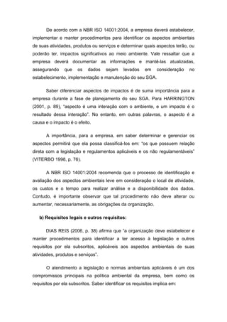 De acordo com a NBR ISO 14001:2004, a empresa deverá estabelecer,
implementar e manter procedimentos para identificar os aspectos ambientais
de suas atividades, produtos ou serviços e determinar quais aspectos terão, ou
poderão ter, impactos significativos ao meio ambiente. Vale ressaltar que a
empresa deverá documentar as informações e mantê-las atualizadas,
assegurando que os dados sejam levados em consideração no
estabelecimento, implementação e manutenção do seu SGA.
Saber diferenciar aspectos de impactos é de suma importância para a
empresa durante a fase de planejamento do seu SGA. Para HARRINGTON
(2001, p. 89), “aspecto é uma interação com o ambiente, e um impacto é o
resultado dessa interação”. No entanto, em outras palavras, o aspecto é a
causa e o impacto é o efeito.
A importância, para a empresa, em saber determinar e gerenciar os
aspectos permitirá que ela possa classificá-los em: “os que possuem relação
direta com a legislação e regulamentos aplicáveis e os não regulamentáveis”
(VITERBO 1998, p. 76).
A NBR ISO 14001:2004 recomenda que o processo de identificação e
avaliação dos aspectos ambientais leve em consideração o local de atividade,
os custos e o tempo para realizar análise e a disponibilidade dos dados.
Contudo, é importante observar que tal procedimento não deve alterar ou
aumentar, necessariamente, as obrigações da organização.
b) Requisitos legais e outros requisitos:
DIAS REIS (2006, p. 38) afirma que “a organização deve estabelecer e
manter procedimentos para identificar a ter acesso à legislação e outros
requisitos por ela subscritos, aplicáveis aos aspectos ambientais de suas
atividades, produtos e serviços”.
O atendimento a legislação e normas ambientais aplicáveis é um dos
compromissos principais na política ambiental da empresa, bem como os
requisitos por ela subscritos. Saber identificar os requisitos implica em:
 