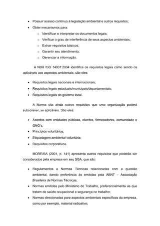 • Possuir acesso contínuo à legislação ambiental e outros requisitos;
• Obter mecanismos para:
o Identificar e interpretar os documentos legais;
o Verificar o grau de interferência de seus aspectos ambientais;
o Extrair requisitos básicos;
o Garantir seu atendimento;
o Gerenciar a informação.
A NBR ISO 14001:2004 identifica os requisitos legais como sendo os
aplicáveis aos aspectos ambientais, são eles:
• Requisitos legais nacionais e internacionais;
• Requisitos legais estaduais/municipais/departamentais;
• Requisitos legais do governo local.
A Norma cita ainda outros requisitos que uma organização poderá
subscrever, se aplicáveis. São eles:
• Acordos com entidades públicas, clientes, fornecedores, comunidade e
ONG’s;
• Princípios voluntários;
• Etiquetagem ambiental voluntária;
• Requisitos corporativos.
MOREIRA (2001, p. 141) apresenta outros requisitos que poderão ser
considerados pela empresa em seu SGA, que são:
• Regulamentos e Normas Técnicas relacionadas com a questão
ambiental, dando preferência às emitidas pela ABNT – Associação
Brasileira de Normas Técnicas;
• Normas emitidas pelo Ministério do Trabalho, preferencialmente as que
tratam de saúde ocupacional e segurança no trabalho;
• Normas direcionadas para aspectos ambientais específicos da empresa,
como por exemplo, material radioativo;
 