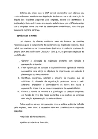 Entende-se, então, que o SGA deverá demonstrar com clareza seu
compromisso em atendimento à legislação, lembrando que a não execução de
alguns dos requisitos propostos pela empresa, deverá ser identificado e
justificado junto às autoridades ambientais. Vale lembrar que o SGA não exige
que a empresa tenha um nível de desempenho determinado, mas sim que
exige uma melhoria contínua.
c) Objetivos e metas:
Um sistema de Gestão Ambiental além de fornecer as medidas
necessárias para o cumprimento do regulamento da legislação existente, deve
definir os objetivos e os compromissos destinados à melhoria continua do
próprio SGA. De acordo com CALDUCH (S/D, p. 9), os principais objetivos de
um SGA são:
I. Garantir a aplicação da legislação existente com relação à
preservação ambiental,
II. Fixar e promulgar as políticas e os procedimentos operativos internos
necessários para atingir os objetivos da organização com relação à
preservação do meio ambiente.
III. Identificar, interpretar, valorizar e prevenir os impactos que as
atividades do dia-a-dia da organização produzem sobre o meio
ambiente, analisando e administrando os riscos nos quais a
organização possa vir a ter como conseqüência da suas atividades,
IV. Estimar o volume de recursos e a qualificação do pessoal apropriado
em função do nível dos riscos existentes e os objetivos da empresa
com relação à preservação do meio ambiente.
Estes objetivos devem ser coerentes com a política ambiental definida
pela empresa, além disso, é necessário levar em consideração os seguintes
aspectos:
• Impactos do meio ambiente,
• política econômica e financeira,
 