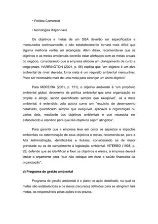 • Política Comercial
• tecnologias disponíveis
Os objetivos e metas de um SGA deverão ser especificados e
mensurados continuamente, o não estabelecimento tornará mais difícil que
alguma melhoria venha ser alcançada. Além disso, recomenda-se que os
objetivos e as metas ambientais deverão estar alinhados com as metas anuais
do negócio, considerando que a empresa elabore um planejamento de curto e
longo prazo. HARRINGTON (2001, p. 95) explica que “um objetivo é um alvo
ambiental de nível elevado. Uma meta é um requisito ambiental mensurável.
Pode ser necessária mais de uma meta para alcançar um único objetivo”.
Para MOREIRA (2001, p. 151), o objetivo ambiental é “um propósito
ambiental global, decorrente da política ambiental que uma organização se
propõe a atingir, sendo quantificado sempre que exeqüível”. Já a meta
ambiental, é entendida pela autora como um “requisito de desempenho
detalhado, quantificado sempre que exeqüível, aplicável à organização ou
partes dela, resultante dos objetivos ambientais e que necessita ser
estabelecido e atendido para que tais objetivos sejam atingidos”.
Para garantir que a empresa leve em conta os aspectos e impactos
ambientais na determinação de seus objetivos e metas, recomenda-se, para a
Alta Administração, identificá-los e fixá-los, considerando os de maior
gravidade ou os de cumprimento à legislação ambiental. VITERBO (1998, p.
92) defende que ao identificar e fixar os objetivos e metas, a empresa deverá
limitar o orçamento para “que não coloque em risco a saúde financeira da
organização”.
d) Programa de gestão ambiental
Programa de gestão ambiental é o plano de ação detalhado, na qual as
metas são estabelecidas e os meios (recursos) definidos para se atingirem tais
metas, os responsáveis pelas ações e os prazos.
 