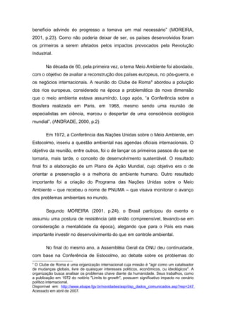 benefício advindo do progresso a tomava um mal necessário” (MOREIRA,
2001, p.23). Como não poderia deixar de ser, os países desenvolvidos foram
os primeiros a serem afetados pelos impactos provocados pela Revolução
Industrial.
Na década de 60, pela primeira vez, o tema Meio Ambiente foi abordado,
com o objetivo de avaliar a reconstrução dos países europeus, no pós-guerra, e
os negócios internacionais. A reunião do Clube de Roma9
abordou a poluição
dos rios europeus, considerado na época a problemática da nova dimensão
que o meio ambiente estava assumindo. Logo após, “a Conferência sobre a
Biosfera realizada em Paris, em 1968, mesmo sendo uma reunião de
especialistas em ciência, marcou o despertar de uma consciência ecológica
mundial”. (ANDRADE, 2000, p.2)
Em 1972, a Conferência das Nações Unidas sobre o Meio Ambiente, em
Estocolmo, inseriu a questão ambiental nas agendas oficiais internacionais. O
objetivo da reunião, entre outros, foi o de lançar os primeiros passos do que se
tornaria, mais tarde, o conceito de desenvolvimento sustentável. O resultado
final foi a elaboração de um Plano de Ação Mundial, cujo objetivo era o de
orientar a preservação e a melhoria do ambiente humano. Outro resultado
importante foi a criação do Programa das Nações Unidas sobre o Meio
Ambiente – que recebeu o nome de PNUMA – que visava monitorar o avanço
dos problemas ambientais no mundo.
Segundo MOREIRA (2001, p.24), o Brasil participou do evento e
assumiu uma postura de resistência (até então compreensível, levando-se em
consideração a mentalidade da época), alegando que para o País era mais
importante investir no desenvolvimento do que em controle ambiental.
No final do mesmo ano, a Assembléia Geral da ONU deu continuidade,
com base na Conferência de Estocolmo, ao debate sobre os problemas do
9
O Clube de Roma é uma organização internacional cuja missão é "agir como um catalisador
de mudanças globais, livre de quaisquer interesses políticos, econômicos, ou ideológicos". A
organização busca analisar os problemas chave diante da humanidade. Seus trabalhos, como
a publicação em 1972 do notório "Limits to growth", possuem significativo impacto no cenário
político internacional.
Disponível em: http://www.ebape.fgv.br/novidades/asp/dsp_dados_comunicados.asp?rep=247
Acessado em abril de 2007.
 