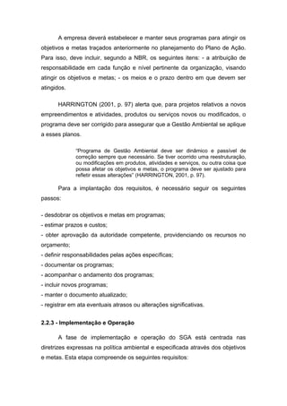 A empresa deverá estabelecer e manter seus programas para atingir os
objetivos e metas traçados anteriormente no planejamento do Plano de Ação.
Para isso, deve incluir, segundo a NBR, os seguintes itens: - a atribuição de
responsabilidade em cada função e nível pertinente da organização, visando
atingir os objetivos e metas; - os meios e o prazo dentro em que devem ser
atingidos.
HARRINGTON (2001, p. 97) alerta que, para projetos relativos a novos
empreendimentos e atividades, produtos ou serviços novos ou modificados, o
programa deve ser corrigido para assegurar que a Gestão Ambiental se aplique
a esses planos.
“Programa de Gestão Ambiental deve ser dinâmico e passível de
correção sempre que necessário. Se tiver ocorrido uma reestruturação,
ou modificações em produtos, atividades e serviços, ou outra coisa que
possa afetar os objetivos e metas, o programa deve ser ajustado para
refletir essas alterações” (HARRINGTON, 2001, p. 97).
Para a implantação dos requisitos, é necessário seguir os seguintes
passos:
- desdobrar os objetivos e metas em programas;
- estimar prazos e custos;
- obter aprovação da autoridade competente, providenciando os recursos no
orçamento;
- definir responsabilidades pelas ações específicas;
- documentar os programas;
- acompanhar o andamento dos programas;
- incluir novos programas;
- manter o documento atualizado;
- registrar em ata eventuais atrasos ou alterações significativas.
2.2.3 - Implementação e Operação
A fase de implementação e operação do SGA está centrada nas
diretrizes expressas na política ambiental e especificada através dos objetivos
e metas. Esta etapa compreende os seguintes requisitos:
 