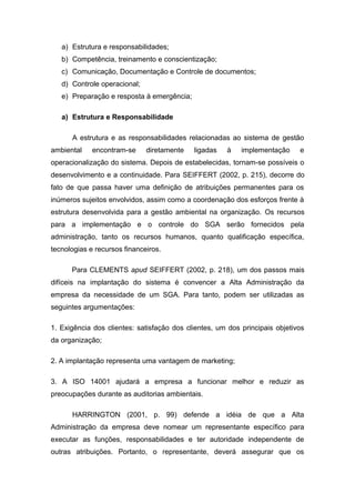 a) Estrutura e responsabilidades;
b) Competência, treinamento e conscientização;
c) Comunicação, Documentação e Controle de documentos;
d) Controle operacional;
e) Preparação e resposta à emergência;
a) Estrutura e Responsabilidade
A estrutura e as responsabilidades relacionadas ao sistema de gestão
ambiental encontram-se diretamente ligadas à implementação e
operacionalização do sistema. Depois de estabelecidas, tornam-se possíveis o
desenvolvimento e a continuidade. Para SEIFFERT (2002, p. 215), decorre do
fato de que passa haver uma definição de atribuições permanentes para os
inúmeros sujeitos envolvidos, assim como a coordenação dos esforços frente à
estrutura desenvolvida para a gestão ambiental na organização. Os recursos
para a implementação e o controle do SGA serão fornecidos pela
administração, tanto os recursos humanos, quanto qualificação específica,
tecnologias e recursos financeiros.
Para CLEMENTS apud SEIFFERT (2002, p. 218), um dos passos mais
difíceis na implantação do sistema é convencer a Alta Administração da
empresa da necessidade de um SGA. Para tanto, podem ser utilizadas as
seguintes argumentações:
1. Exigência dos clientes: satisfação dos clientes, um dos principais objetivos
da organização;
2. A implantação representa uma vantagem de marketing;
3. A ISO 14001 ajudará a empresa a funcionar melhor e reduzir as
preocupações durante as auditorias ambientais.
HARRINGTON (2001, p. 99) defende a idéia de que a Alta
Administração da empresa deve nomear um representante específico para
executar as funções, responsabilidades e ter autoridade independente de
outras atribuições. Portanto, o representante, deverá assegurar que os
 