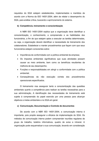 requisitos do SGA estejam estabelecidos, implementados e mantidos de
acordo com a Norma da ISO 14001:2004, além de relatar o desempenho do
SGA, para análise crítica, buscando o aprimoramento do sistema.
b) Competência, treinamento e conscientização
A NBR ISO 14001:2004 explica que a organização deve identificar a
conscientização, o conhecimento, a compreensão e as habilidades dos
funcionários, a fim de que estejam aptos a executar as tarefas determinadas,
ou seja, a organização deverá identificar a necessidade de treinamento dos
colaboradores. Estabelecer e manter procedimentos que façam com que seus
funcionários estejam conscientes sobre:
• Importância de conformidade com a política ambiental da empresa;
• Os impactos ambientais significativos que suas atividades possam
causar ao meio ambiente, bem como os benefícios resultantes da
melhoria de seu desempenho;
• Funções e responsabilidades em atingir a conformidade com a política
ambiental;
• Conseqüências da não execução correta dos procedimentos
operacionais especificados.
O treinamento visa assegurar tanto a conscientização das questões
ambientais quanto a competência para realizar as tarefas necessárias para a
sua administração. A identificação das necessidades de treinamento está
sujeita à compreensão do papel exercido por uma pessoa para alcançar
objetivos e metas ambientais e no SGA em geral.
c) Comunicação, Documentação e Controle de documentos
De acordo com a NBR ISO 14001:2004, a comunicação interna é
importante, pois propõe assegurar a eficácia da implementação do SGA. Os
métodos de comunicação interna podem compreender reuniões regulares de
grupo de trabalho, boletins informativos, quadro de aviso e intranet. A
organização pode esquematizar a sua comunicação, levando em consideração
 