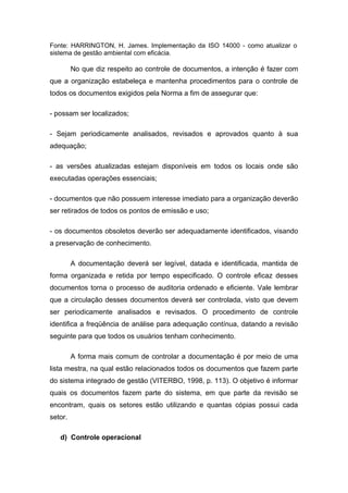 Fonte: HARRINGTON, H. James. Implementação da ISO 14000 - como atualizar o
sistema de gestão ambiental com eficácia.
No que diz respeito ao controle de documentos, a intenção é fazer com
que a organização estabeleça e mantenha procedimentos para o controle de
todos os documentos exigidos pela Norma a fim de assegurar que:
- possam ser localizados;
- Sejam periodicamente analisados, revisados e aprovados quanto à sua
adequação;
- as versões atualizadas estejam disponíveis em todos os locais onde são
executadas operações essenciais;
- documentos que não possuem interesse imediato para a organização deverão
ser retirados de todos os pontos de emissão e uso;
- os documentos obsoletos deverão ser adequadamente identificados, visando
a preservação de conhecimento.
A documentação deverá ser legível, datada e identificada, mantida de
forma organizada e retida por tempo especificado. O controle eficaz desses
documentos torna o processo de auditoria ordenado e eficiente. Vale lembrar
que a circulação desses documentos deverá ser controlada, visto que devem
ser periodicamente analisados e revisados. O procedimento de controle
identifica a freqüência de análise para adequação contínua, datando a revisão
seguinte para que todos os usuários tenham conhecimento.
A forma mais comum de controlar a documentação é por meio de uma
lista mestra, na qual estão relacionados todos os documentos que fazem parte
do sistema integrado de gestão (VITERBO, 1998, p. 113). O objetivo é informar
quais os documentos fazem parte do sistema, em que parte da revisão se
encontram, quais os setores estão utilizando e quantas cópias possui cada
setor.
d) Controle operacional
 