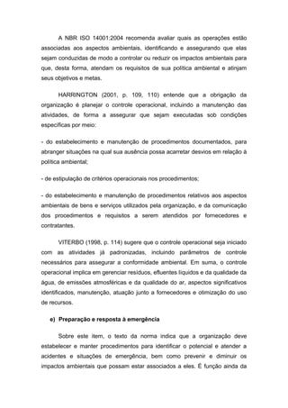 A NBR ISO 14001:2004 recomenda avaliar quais as operações estão
associadas aos aspectos ambientais, identificando e assegurando que elas
sejam conduzidas de modo a controlar ou reduzir os impactos ambientais para
que, desta forma, atendam os requisitos de sua política ambiental e atinjam
seus objetivos e metas.
HARRINGTON (2001, p. 109, 110) entende que a obrigação da
organização é planejar o controle operacional, incluindo a manutenção das
atividades, de forma a assegurar que sejam executadas sob condições
específicas por meio:
- do estabelecimento e manutenção de procedimentos documentados, para
abranger situações na qual sua ausência possa acarretar desvios em relação à
política ambiental;
- de estipulação de critérios operacionais nos procedimentos;
- do estabelecimento e manutenção de procedimentos relativos aos aspectos
ambientais de bens e serviços utilizados pela organização, e da comunicação
dos procedimentos e requisitos a serem atendidos por fornecedores e
contratantes.
VITERBO (1998, p. 114) sugere que o controle operacional seja iniciado
com as atividades já padronizadas, incluindo parâmetros de controle
necessários para assegurar a conformidade ambiental. Em suma, o controle
operacional implica em gerenciar resíduos, efluentes líquidos e da qualidade da
água, de emissões atmosféricas e da qualidade do ar, aspectos significativos
identificados, manutenção, atuação junto a fornecedores e otimização do uso
de recursos.
e) Preparação e resposta à emergência
Sobre este item, o texto da norma indica que a organização deve
estabelecer e manter procedimentos para identificar o potencial e atender a
acidentes e situações de emergência, bem como prevenir e diminuir os
impactos ambientais que possam estar associados a eles. É função ainda da
 