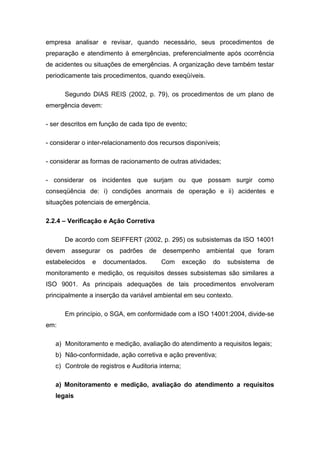 empresa analisar e revisar, quando necessário, seus procedimentos de
preparação e atendimento à emergências, preferencialmente após ocorrência
de acidentes ou situações de emergências. A organização deve também testar
periodicamente tais procedimentos, quando exeqüíveis.
Segundo DIAS REIS (2002, p. 79), os procedimentos de um plano de
emergência devem:
- ser descritos em função de cada tipo de evento;
- considerar o inter-relacionamento dos recursos disponíveis;
- considerar as formas de racionamento de outras atividades;
- considerar os incidentes que surjam ou que possam surgir como
conseqüência de: i) condições anormais de operação e ii) acidentes e
situações potenciais de emergência.
2.2.4 – Verificação e Ação Corretiva
De acordo com SEIFFERT (2002, p. 295) os subsistemas da ISO 14001
devem assegurar os padrões de desempenho ambiental que foram
estabelecidos e documentados. Com exceção do subsistema de
monitoramento e medição, os requisitos desses subsistemas são similares a
ISO 9001. As principais adequações de tais procedimentos envolveram
principalmente a inserção da variável ambiental em seu contexto.
Em princípio, o SGA, em conformidade com a ISO 14001:2004, divide-se
em:
a) Monitoramento e medição, avaliação do atendimento a requisitos legais;
b) Não-conformidade, ação corretiva e ação preventiva;
c) Controle de registros e Auditoria interna;
a) Monitoramento e medição, avaliação do atendimento a requisitos
legais
 