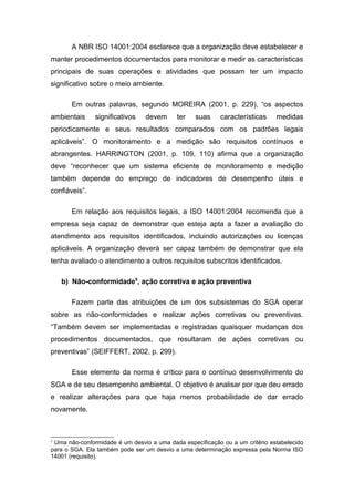 A NBR ISO 14001:2004 esclarece que a organização deve estabelecer e
manter procedimentos documentados para monitorar e medir as características
principais de suas operações e atividades que possam ter um impacto
significativo sobre o meio ambiente.
Em outras palavras, segundo MOREIRA (2001, p. 229), “os aspectos
ambientais significativos devem ter suas características medidas
periodicamente e seus resultados comparados com os padrões legais
aplicáveis”. O monitoramento e a medição são requisitos contínuos e
abrangentes. HARRINGTON (2001, p. 109, 110) afirma que a organização
deve “reconhecer que um sistema eficiente de monitoramento e medição
também depende do emprego de indicadores de desempenho úteis e
confiáveis”.
Em relação aos requisitos legais, a ISO 14001:2004 recomenda que a
empresa seja capaz de demonstrar que esteja apta a fazer a avaliação do
atendimento aos requisitos identificados, incluindo autorizações ou licenças
aplicáveis. A organização deverá ser capaz também de demonstrar que ela
tenha avaliado o atendimento a outros requisitos subscritos identificados.
b) Não-conformidade5
, ação corretiva e ação preventiva
Fazem parte das atribuições de um dos subsistemas do SGA operar
sobre as não-conformidades e realizar ações corretivas ou preventivas.
“Também devem ser implementadas e registradas quaisquer mudanças dos
procedimentos documentados, que resultaram de ações corretivas ou
preventivas” (SEIFFERT, 2002, p. 299).
Esse elemento da norma é crítico para o contínuo desenvolvimento do
SGA e de seu desempenho ambiental. O objetivo é analisar por que deu errado
e realizar alterações para que haja menos probabilidade de dar errado
novamente.
5
Uma não-conformidade é um desvio a uma dada especificação ou a um critério estabelecido
para o SGA. Ela também pode ser um desvio a uma determinação expressa pela Norma ISO
14001 (requisito).
 