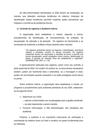 As não-conformidades identificadas no SGA devem ser analisadas, de
maneira que detectem eventuais tendências do sistema. Antecipar tal
identificação destas tendências permitirá implantar ações preventivas que
impeçam a ocorrência de problemas futuros.
c) Controle de registros e Auditoria interna
A organização deve estabelecer e manter, segundo a norma,
procedimentos de identificação, de armazenamento, de proteção, de
recuperação, de retenção e de descarte. Os registros de treinamento e as
conclusões de auditorias e análises críticas deverão estar incluídos.
“Os registros ambientais devem ser legíveis e identificáveis, permitindo
rastrear a atividade, produto ou serviço envolvido. Os registros
ambientais devem ser arquivados e mantidos de forma a permitir sua
pronta recuperação, sendo protegidos contra avarias, deterioração ou
perda. O período de retenção deve ser estabelecido e registrado”
(HARRINGTON, 2001, p. 116).
O gerenciamento adequado dos registros, assim como seu controle, é
parte essencial do SGA. Um auditor irá verificar se: os documentos necessários
existem, podem ser facilmente lidos e entendidos, se a mensagem é clara,
podem ser encontrados quando necessário e se estão protegidos contra danos
ou perda.
Sobre auditoria interna, a organização deve estabelecer e manter um
programa e procedimentos para auditorias periódicas do seu SGA, realizando-
as da seguinte forma:
• Determinar se o SGA:
o está em conformidade com as planejadas para a gestão ambiental;
o se está implantando e sendo mantido.
• Fornecer informações, à Alta Administração, dos resultados das
auditorias.
Portanto, a auditoria é um importante instrumento de verificação e
manutenção do sistema como um todo e constitui um passo fundamental para
as melhorias.
 