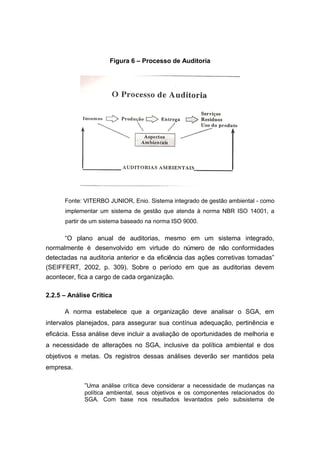 Figura 6 – Processo de Auditoria
Fonte: VITERBO JUNIOR, Enio. Sistema integrado de gestão ambiental - como
implementar um sistema de gestão que atenda à norma NBR ISO 14001, a
partir de um sistema baseado na norma ISO 9000.
“O plano anual de auditorias, mesmo em um sistema integrado,
normalmente é desenvolvido em virtude do número de não conformidades
detectadas na auditoria anterior e da eficiência das ações corretivas tomadas”
(SEIFFERT, 2002, p. 309). Sobre o período em que as auditorias devem
acontecer, fica a cargo de cada organização.
2.2.5 – Análise Crítica
A norma estabelece que a organização deve analisar o SGA, em
intervalos planejados, para assegurar sua contínua adequação, pertinência e
eficácia. Essa análise deve incluir a avaliação de oportunidades de melhoria e
a necessidade de alterações no SGA, inclusive da política ambiental e dos
objetivos e metas. Os registros dessas análises deverão ser mantidos pela
empresa.
“Uma análise crítica deve considerar a necessidade de mudanças na
política ambiental, seus objetivos e os componentes relacionados do
SGA. Com base nos resultados levantados pelo subsistema de
 