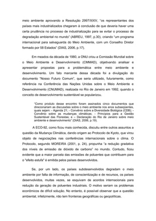 meio ambiente aprovando a Resolução 2997/XXIV, “os representantes dos
países mais industrializados chegaram à conclusão de que deveria haver uma
certa prudência no processo de industrialização para se evitar o processo de
degradação ambiental no mundo” (ABREU, 1997, p.30), criando “um programa
internacional para salvaguarda do Meio Ambiente, com um Conselho Diretor
formado por 58 Estados” (DIAS, 2006, p.17).
Em meados da década de 1980, a ONU criou a Comissão Mundial sobre
o Meio Ambiente e Desenvolvimento (CMMAD), objetivando analisar e
apresentar propostas para a problemática entre meio ambiente e
desenvolvimento. Um fato marcante dessa década foi a divulgação do
documento “Nosso Futuro Comum”, que seria utilizado, futuramente, como
referência na Conferência das Nações Unidas sobre o Meio Ambiente e
Desenvolvimento (CNUMAD), realizada no Rio de Janeiro em 1992, quando o
conceito de desenvolvimento sustentável se popularizou.
“Como produto desse encontro foram assinados cinco documentos que
direcionariam as discussões sobre o meio ambiente nos anos subseqüentes,
quais sejam: - Agenda 21; - Convênio sobre a Diversidade Biológica (CDB); -
Convênio sobre as mudanças climáticas; - Princípios para a Gestão
Sustentável das Florestas; e – Declaração do Rio de Janeiro sobre meio
ambiente e desenvolvimento” (DIAS, 2006, p.19).
A ECO-92, como ficou mais conhecida, discutiu entre outros assuntos a
questão da Mudança Climática, dando origem ao Protocolo de Kyoto, que virou
objeto de negociações nas conferências internacionais sobre o clima. O
Protocolo, segundo MOREIRA (2001, p. 24), propunha “a redução gradativa
dos níveis de emissão de dióxido de carbono” no mundo. Contudo, ficou
evidente que a maior parcela das emissões de poluentes que contribuem para
o "efeito estufa" é emitida pelos países desenvolvidos.
Se, por um lado, os países subdesenvolvidos degradam o meio
ambiente por falta de informação, de conscientização e de recursos, os países
desenvolvidos, muitas vezes, se esquivam de acordos internacionais para
redução da geração de poluentes industriais. O motivo seriam os problemas
econômicos de difícil solução. No entanto, é possível observar que a questão
ambiental, infelizmente, não tem fronteiras geográficas ou geopolíticas.
 
