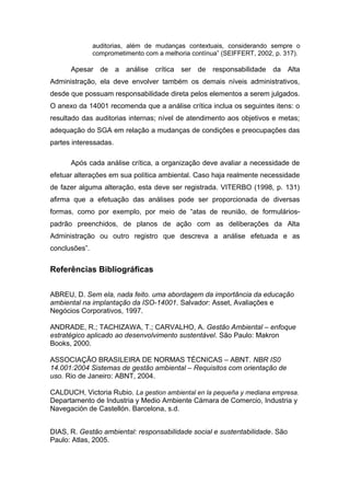 auditorias, além de mudanças contextuais, considerando sempre o
comprometimento com a melhoria contínua” (SEIFFERT, 2002, p. 317).
Apesar de a análise crítica ser de responsabilidade da Alta
Administração, ela deve envolver também os demais níveis administrativos,
desde que possuam responsabilidade direta pelos elementos a serem julgados.
O anexo da 14001 recomenda que a análise crítica inclua os seguintes itens: o
resultado das auditorias internas; nível de atendimento aos objetivos e metas;
adequação do SGA em relação a mudanças de condições e preocupações das
partes interessadas.
Após cada análise crítica, a organização deve avaliar a necessidade de
efetuar alterações em sua política ambiental. Caso haja realmente necessidade
de fazer alguma alteração, esta deve ser registrada. VITERBO (1998, p. 131)
afirma que a efetuação das análises pode ser proporcionada de diversas
formas, como por exemplo, por meio de “atas de reunião, de formulários-
padrão preenchidos, de planos de ação com as deliberações da Alta
Administração ou outro registro que descreva a análise efetuada e as
conclusões”.
Referências Bibliográficas
ABREU, D. Sem ela, nada feito. uma abordagem da importância da educação
ambiental na implantação da ISO-14001. Salvador: Asset, Avaliações e
Negócios Corporativos, 1997.
ANDRADE, R.; TACHIZAWA, T.; CARVALHO, A. Gestão Ambiental – enfoque
estratégico aplicado ao desenvolvimento sustentável. São Paulo: Makron
Books, 2000.
ASSOCIAÇÃO BRASILEIRA DE NORMAS TÉCNICAS – ABNT. NBR IS0
14.001:2004 Sistemas de gestão ambiental – Requisitos com orientação de
uso. Rio de Janeiro: ABNT, 2004.
CALDUCH, Victoria Rubio. La gestion ambiental en la pequeña y mediana empresa.
Departamento de Industria y Medio Ambiente Cámara de Comercio, Industria y
Navegación de Castellón. Barcelona, s.d.
DIAS, R. Gestão ambiental: responsabilidade social e sustentabilidade. São
Paulo: Atlas, 2005.
 