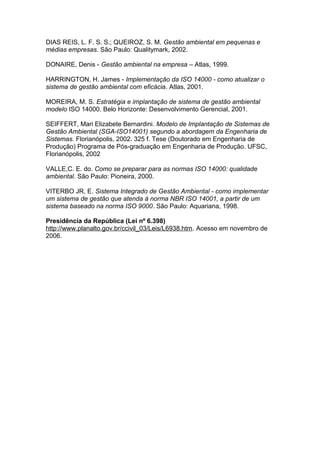 DIAS REIS, L. F. S. S.; QUEIROZ, S. M. Gestão ambiental em pequenas e
médias empresas. São Paulo: Qualitymark, 2002.
DONAIRE, Denis - Gestão ambiental na empresa – Atlas, 1999.
HARRINGTON, H. James - Implementação da ISO 14000 - como atualizar o
sistema de gestão ambiental com eficácia. Atlas, 2001.
MOREIRA, M. S. Estratégia e implantação de sistema de gestão ambiental
modelo ISO 14000. Belo Horizonte: Desenvolvimento Gerencial, 2001.
SEIFFERT, Mari Elizabete Bernardini. Modelo de Implantação de Sistemas de
Gestão Ambiental (SGA-ISO14001) segundo a abordagem da Engenharia de
Sistemas. Florianópolis, 2002. 325 f. Tese (Doutorado em Engenharia de
Produção) Programa de Pós-graduação em Engenharia de Produção. UFSC,
Florianópolis, 2002
VALLE,C. E. do. Como se preparar para as normas ISO 14000: qualidade
ambiental. São Paulo: Pioneira, 2000.
VITERBO JR, E. Sistema Integrado de Gestão Ambiental - como implementar
um sistema de gestão que atenda à norma NBR ISO 14001, a partir de um
sistema baseado na norma ISO 9000. São Paulo: Aquariana, 1998.
Presidência da República (Lei nº 6.398)
http://www.planalto.gov.br/ccivil_03/Leis/L6938.htm. Acesso em novembro de
2006.
 