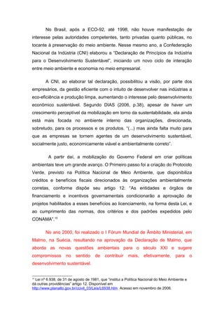 No Brasil, após a ECO-92, até 1998, não houve manifestação de
interesse pelas autoridades competentes, tanto privadas quanto públicas, no
tocante à preservação do meio ambiente. Nesse mesmo ano, a Confederação
Nacional da Indústria (CNI) elaborou a “Declaração de Princípios da Indústria
para o Desenvolvimento Sustentável”, iniciando um novo ciclo de interação
entre meio ambiente e economia no meio empresarial.
A CNI, ao elaborar tal declaração, possibilitou a visão, por parte dos
empresários, da gestão eficiente com o intuito de desenvolver nas indústrias a
eco-eficiência e produção limpa, aumentando o interesse pelo desenvolvimento
econômico sustentável. Segundo DIAS (2006, p.38), apesar de haver um
crescimento perceptível da mobilização em torno da sustentabilidade, ela ainda
está mais focada no ambiente interno das organizações, direcionada,
sobretudo, para os processos e os produtos. “(...) mas ainda falta muito para
que as empresas se tornem agentes de um desenvolvimento sustentável,
socialmente justo, economicamente viável e ambientalmente correto”.
A partir daí, a mobilização do Governo Federal em criar políticas
ambientais teve um grande avanço. O Primeiro passo foi a criação do Protocolo
Verde, previsto na Política Nacional de Meio Ambiente, que disponibiliza
créditos e benefícios fiscais direcionados às organizações ambientalmente
corretas, conforme dispõe seu artigo 12: “As entidades e órgãos de
financiamento e incentivos governamentais condicionarão a aprovação de
projetos habilitados a esses benefícios ao licenciamento, na forma desta Lei, e
ao cumprimento das normas, dos critérios e dos padrões expedidos pelo
CONAMA”.10
No ano 2000, foi realizado o I Fórum Mundial de Âmbito Ministerial, em
Malmo, na Suécia, resultando na aprovação da Declaração de Malmo, que
aborda as novas questões ambientais para o século XXI e sugere
compromissos no sentido de contribuir mais, efetivamente, para o
desenvolvimento sustentável.
10
Lei nº 6.938, de 31 de agosto de 1981, que “institui a Política Nacional do Meio Ambiente e
dá outras providências” artigo 12. Disponível em
http://www.planalto.gov.br/ccivil_03/Leis/L6938.htm. Acesso em novembro de 2006.
 