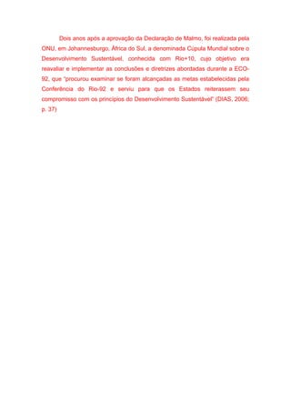 Dois anos após a aprovação da Declaração de Malmo, foi realizada pela
ONU, em Johannesburgo, África do Sul, a denominada Cúpula Mundial sobre o
Desenvolvimento Sustentável, conhecida com Rio+10, cujo objetivo era
reavaliar e implementar as conclusões e diretrizes abordadas durante a ECO-
92, que “procurou examinar se foram alcançadas as metas estabelecidas pela
Conferência do Rio-92 e serviu para que os Estados reiterassem seu
compromisso com os princípios do Desenvolvimento Sustentável” (DIAS, 2006;
p. 37)
 