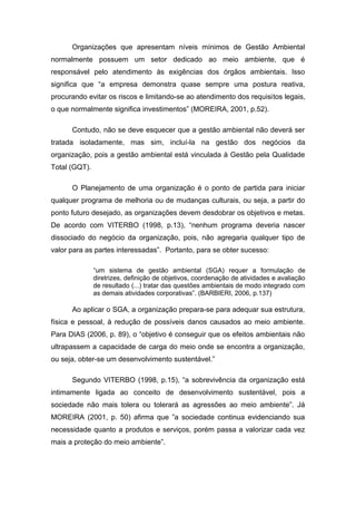 Organizações que apresentam níveis mínimos de Gestão Ambiental
normalmente possuem um setor dedicado ao meio ambiente, que é
responsável pelo atendimento às exigências dos órgãos ambientais. Isso
significa que “a empresa demonstra quase sempre uma postura reativa,
procurando evitar os riscos e limitando-se ao atendimento dos requisitos legais,
o que normalmente significa investimentos” (MOREIRA, 2001, p.52).
Contudo, não se deve esquecer que a gestão ambiental não deverá ser
tratada isoladamente, mas sim, incluí-la na gestão dos negócios da
organização, pois a gestão ambiental está vinculada à Gestão pela Qualidade
Total (GQT).
O Planejamento de uma organização é o ponto de partida para iniciar
qualquer programa de melhoria ou de mudanças culturais, ou seja, a partir do
ponto futuro desejado, as organizações devem desdobrar os objetivos e metas.
De acordo com VITERBO (1998, p.13), “nenhum programa deveria nascer
dissociado do negócio da organização, pois, não agregaria qualquer tipo de
valor para as partes interessadas”. Portanto, para se obter sucesso:
“um sistema de gestão ambiental (SGA) requer a formulação de
diretrizes, definição de objetivos, coordenação de atividades e avaliação
de resultado (...) tratar das questões ambientais de modo integrado com
as demais atividades corporativas”. (BARBIERI, 2006, p.137)
Ao aplicar o SGA, a organização prepara-se para adequar sua estrutura,
física e pessoal, à redução de possíveis danos causados ao meio ambiente.
Para DIAS (2006, p. 89), o “objetivo é conseguir que os efeitos ambientais não
ultrapassem a capacidade de carga do meio onde se encontra a organização,
ou seja, obter-se um desenvolvimento sustentável.”
Segundo VITERBO (1998, p.15), “a sobrevivência da organização está
intimamente ligada ao conceito de desenvolvimento sustentável, pois a
sociedade não mais tolera ou tolerará as agressões ao meio ambiente”. Já
MOREIRA (2001, p. 50) afirma que ”a sociedade continua evidenciando sua
necessidade quanto a produtos e serviços, porém passa a valorizar cada vez
mais a proteção do meio ambiente”.
 