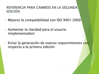 REFERENCIA PARA CAMBIOS EN LA SEGUNDA
EDICIÓN
• Mejorar la compatibilidad con ISO 9001:2000
• Aumentar la claridad para el usuario
(implementador)
• Evitar la generación de nuevos requerimientos con
respecto a la primera edición
 
